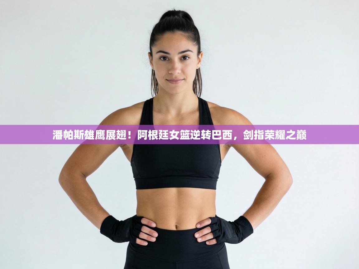 潘帕斯雄鹰展翅！阿根廷女篮逆转巴西，剑指荣耀之巅  第1张